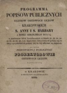 Programma popis&oacute;w publicznych uczni&oacute;w obydw&oacute;ch lice&oacute;w krakowskich S. Anny i S. Barbary z roku szkolnego 1833/34 w Amfiteatrze Szk&oacute;ł Nowodworskich w dniach [...] na kt&oacute;re prześwietną publiczność prorektorowie obydw&oacute;ch lice&oacute;w zapraszają