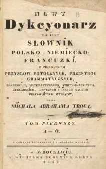 Nowy dykcyonarz to iest Słownik polsko-niemiecko-francuzki, z przydatkiem przysł&oacute;w potocznych, przestrog grammatycznych, lekarskich, matematycznych, fortyfikacyjnych, żeglarskich, łowczych i inszym naukom przyzwoitych wyrazow przez Miachała Abrahama Troca. T. 1 (A-O)