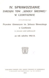 IV. Sprawozdanie Zarządu Tow. &bdquo;Szkoły Średniej&rdquo; w Czortkowie utrzymującego Prywatne Gimnazyum im. Juliusza Słowackiego w Czortkowie (z prawami szk&oacute;ł publicznych) za rok szkolny 1912/13